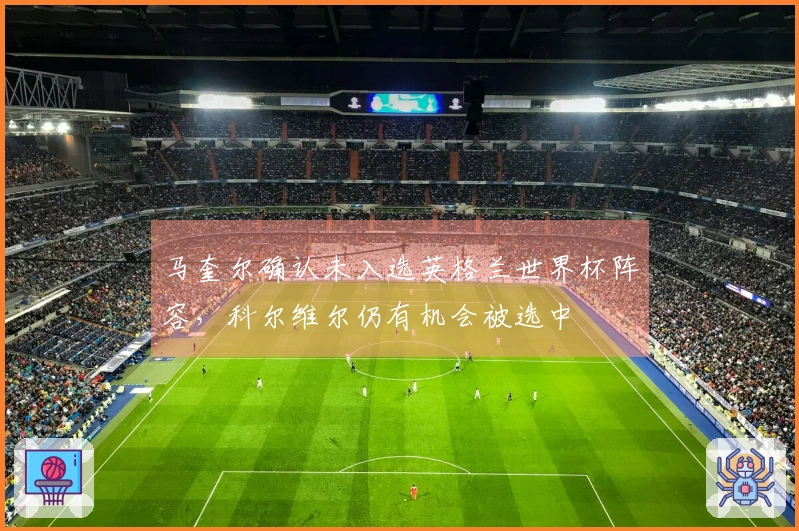 马奎尔确认未入选英格兰世界杯阵容，科尔维尔仍有机会被选中