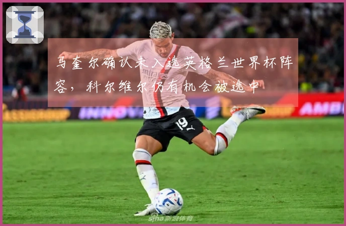 马奎尔确认未入选英格兰世界杯阵容，科尔维尔仍有机会被选中
